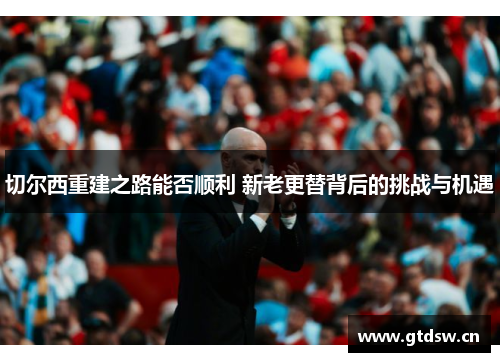 切尔西重建之路能否顺利 新老更替背后的挑战与机遇