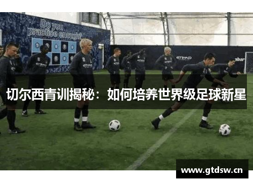 切尔西青训揭秘:如何培养世界级足球新星 切尔西青训揭秘:如何培养世界级足球新星