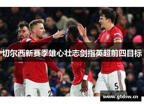 切尔西新赛季雄心壮志剑指英超前四目标