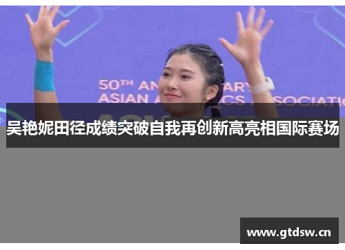 吴艳妮田径成绩突破自我再创新高亮相国际赛场 吴艳妮田径成绩突破自我再创新高亮相国际赛场