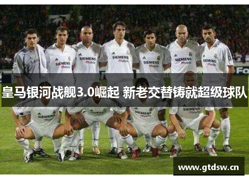 皇马银河战舰3.0崛起 新老交替铸就超级球队 皇马银河战舰3.0崛起 新老交替铸就超级球队