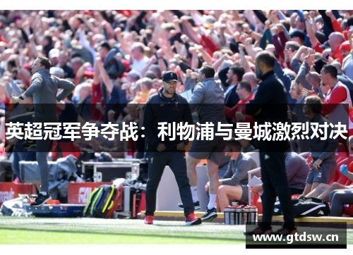 英超冠军争夺战：利物浦与曼城激烈对决
