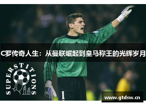 C罗传奇人生:从曼联崛起到皇马称王的光辉岁月 C罗传奇人生:从曼联崛起到皇马称王的光辉岁月